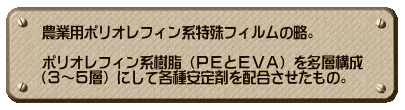 農業用ポリオレフィン系特殊フィルムの略。  ポリオレフィン系樹脂（ＰＥとＥＶＡ）を多層構成 （３～５層）にして各種安定剤を配合させたもの。